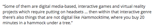 mentioned in thetiser "Some of them are digital media-based, interactive games and virtual reality projects which require putting on headsets … then within that interactive genre there’s also things that are not digital like Hammocktime, where you buy 20 minutes in a hammock under a tree.’’  